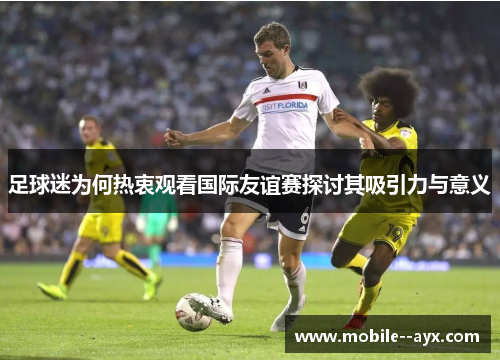 足球迷为何热衷观看国际友谊赛探讨其吸引力与意义 足球迷为何热衷观看国际友谊赛探讨其吸引力与意义