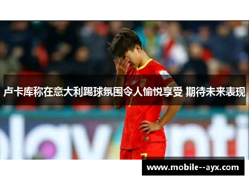 卢卡库称在意大利踢球氛围令人愉悦享受 期待未来表现 卢卡库称在意大利踢球氛围令人愉悦享受 期待未来表现