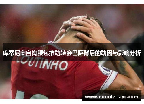 库蒂尼奥自掏腰包推动转会巴萨背后的动因与影响分析
