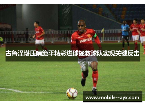 古鲁泽塔压哨绝平精彩进球拯救球队实现关键反击 古鲁泽塔压哨绝平精彩进球拯救球队实现关键反击